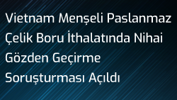 Vietnam Menşeli Paslanmaz Çelik Boru İthalatında Nihai Gözden Geçirme Soruşturması Açıldı